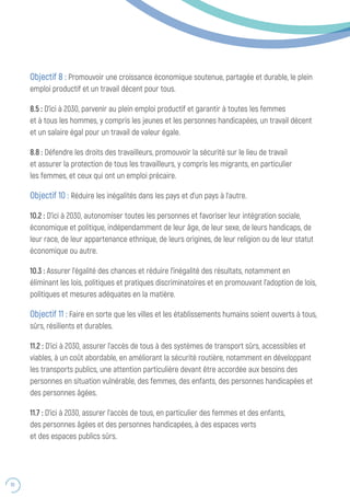 70
Objectif 8 : Promouvoir une croissance économique soutenue, partagée et durable, le plein
emploi productif et un travail décent pour tous.
8.5 : D’ici à 2030, parvenir au plein emploi productif et garantir à toutes les femmes
et à tous les hommes, y compris les jeunes et les personnes handicapées, un travail décent
et un salaire égal pour un travail de valeur égale.
8.8 : Défendre les droits des travailleurs, promouvoir la sécurité sur le lieu de travail
et assurer la protection de tous les travailleurs, y compris les migrants, en particulier
les femmes, et ceux qui ont un emploi précaire.
Objectif 10 : Réduire les inégalités dans les pays et d’un pays à l’autre.
10.2 : D’ici à 2030, autonomiser toutes les personnes et favoriser leur intégration sociale,
économique et politique, indépendamment de leur âge, de leur sexe, de leurs handicaps, de
leur race, de leur appartenance ethnique, de leurs origines, de leur religion ou de leur statut
économique ou autre.
10.3 : Assurer l’égalité des chances et réduire l’inégalité des résultats, notamment en
éliminant les lois, politiques et pratiques discriminatoires et en promouvant l’adoption de lois,
politiques et mesures adéquates en la matière.
Objectif 11 : Faire en sorte que les villes et les établissements humains soient ouverts à tous,
sûrs, résilients et durables.
11.2 : D’ici à 2030, assurer l’accès de tous à des systèmes de transport sûrs, accessibles et
viables, à un coût abordable, en améliorant la sécurité routière, notamment en développant
les transports publics, une attention particulière devant être accordée aux besoins des
personnes en situation vulnérable, des femmes, des enfants, des personnes handicapées et
des personnes âgées.
11.7 : D’ici à 2030, assurer l’accès de tous, en particulier des femmes et des enfants,
des personnes âgées et des personnes handicapées, à des espaces verts
et des espaces publics sûrs.
 