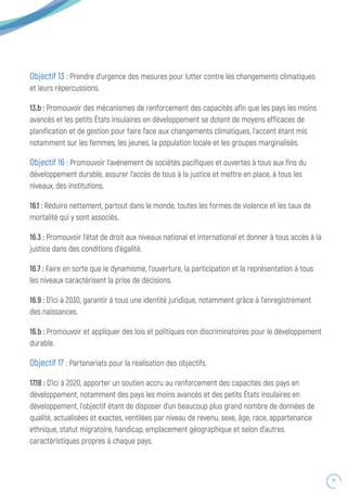71
Objectif 13 : Prendre d’urgence des mesures pour lutter contre les changements climatiques
et leurs répercussions.
13.b : Promouvoir des mécanismes de renforcement des capacités afin que les pays les moins
avancés et les petits États insulaires en développement se dotent de moyens efficaces de
planification et de gestion pour faire face aux changements climatiques, l’accent étant mis
notamment sur les femmes, les jeunes, la population locale et les groupes marginalisés.
Objectif 16 : Promouvoir l’avènement de sociétés pacifiques et ouvertes à tous aux fins du
développement durable, assurer l’accès de tous à la justice et mettre en place, à tous les
niveaux, des institutions.
16.1 : Réduire nettement, partout dans le monde, toutes les formes de violence et les taux de
mortalité qui y sont associés.
16.3 : Promouvoir l’état de droit aux niveaux national et international et donner à tous accès à la
justice dans des conditions d’égalité.
16.7 : Faire en sorte que le dynamisme, l’ouverture, la participation et la représentation à tous
les niveaux caractérisent la prise de décisions.
16.9 : D’ici à 2030, garantir à tous une identité juridique, notamment grâce à l’enregistrement
des naissances.
16.b : Promouvoir et appliquer des lois et politiques non discriminatoires pour le développement
durable.
Objectif 17 : Partenariats pour la réalisation des objectifs.
17.18 : D’ici à 2020, apporter un soutien accru au renforcement des capacités des pays en
développement, notamment des pays les moins avancés et des petits États insulaires en
développement, l’objectif étant de disposer d’un beaucoup plus grand nombre de données de
qualité, actualisées et exactes, ventilées par niveau de revenu, sexe, âge, race, appartenance
ethnique, statut migratoire, handicap, emplacement géographique et selon d’autres
caractéristiques propres à chaque pays.
 
