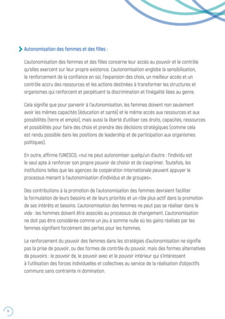 74
Autonomisation des femmes et des filles :
L’autonomisation des femmes et des filles concerne leur accès au pouvoir et le contrôle
qu’elles exercent sur leur propre existence. L’autonomisation englobe la sensibilisation,
le renforcement de la confiance en soi, l’expansion des choix, un meilleur accès et un
contrôle accru des ressources et les actions destinées à transformer les structures et
organismes qui renforcent et perpétuent la discrimination et l’inégalité liées au genre.
Cela signifie que pour parvenir à l’autonomisation, les femmes doivent non seulement
avoir les mêmes capacités (éducation et santé) et le même accès aux ressources et aux
possibilités (terre et emploi), mais aussi la liberté d’utiliser ces droits, capacités, ressources
et possibilités pour faire des choix et prendre des décisions stratégiques (comme cela
est rendu possible dans les positions de leadership et de participation aux organismes
politiques).
En outre, affirme l’UNESCO, «nul ne peut autonomiser quelqu’un d’autre : l’individu est
le seul apte à renforcer son propre pouvoir de choisir et de s’exprimer. Toutefois, les
institutions telles que les agences de coopération internationale peuvent appuyer le
processus menant à l’autonomisation d’individus et de groupes».
Des contributions à la promotion de l’autonomisation des femmes devraient faciliter
la formulation de leurs besoins et de leurs priorités et un rôle plus actif dans la promotion
de ses intérêts et besoins. L’autonomisation des femmes ne peut pas se réaliser dans le
vide : les hommes doivent être associés au processus de changement. L’autonomisation
ne doit pas être considérée comme un jeu à somme nulle où les gains réalisés par les
femmes signifient forcément des pertes pour les hommes.
Le renforcement du pouvoir des femmes dans les stratégies d’autonomisation ne signifie
pas la prise de pouvoir, ou des formes de contrôle du pouvoir, mais des formes alternatives
de pouvoirs : le pouvoir de, le pouvoir avec et le pouvoir intérieur qui s’intéressent
à l’utilisation des forces individuelles et collectives au service de la réalisation d’objectifs
communs sans contrainte ni domination.
 