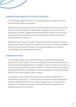 75
Égalité des sexes (égalité entre les hommes et les femmes) :
Ce terme désigne l’égalité des droits, des responsabilités et des chances des femmes
et des hommes, des filles et des garçons.
Égalité ne veut pas dire que les femmes et les hommes doivent devenir les mêmes, mais
que leurs droits, responsabilités et opportunités ne dépendront pas du fait qu’ils sont
nés hommes ou femmes. L’égalité des sexes suppose que les intérêts, les besoins et les
priorités des femmes et des filles sont pris en compte, reconnaissant la diversité des
groupes de femmes et d’hommes.
L’égalité des sexes n’est pas un problème de femmes mais devrait concerner et associer
pleinement les hommes et les femmes. L’égalité entre femmes et hommes est considérée
comme une question de droits humains et une condition préalable, et un indicateur,
d’un développement durable axé sur l’être humain.
Équité entre les sexes :
La terminologie préférée au sein des Nations Unies est l’égalité des sexes plutôt que
l’équité entre les sexes. L’équité entre les sexes implique un élément d’interprétation de la
justice sociale, fondée généralement sur la tradition, la coutume, la religion ou la culture, ce
qui porte souvent préjudice aux femmes. L’utilisation du terme « équité » pour la promotion
de la condition féminine a été considérée comme inacceptable. À la conférence de Beijing
de 1995 il a été convenu d’utiliser le terme « égalité ».
Cette décision a été confirmée ultérieurement par le Comité de la CEDAW dans sa
Recommandation générale 28 : « Les États parties sont invités à employer exclusivement
les notions d’égalité entre hommes et femmes ou d’égalité de genre, et non pas celle
d’équité dans le traitement des hommes et des femmes lorsqu’ils s’acquittent des
obligations que leur fait la Convention.
 