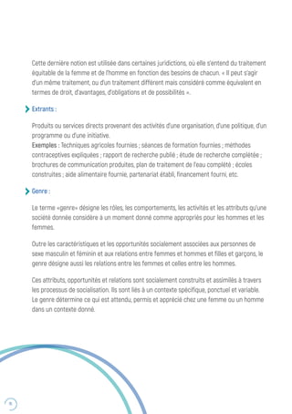 76
Cette dernière notion est utilisée dans certaines juridictions, où elle s’entend du traitement
équitable de la femme et de l’homme en fonction des besoins de chacun. « Il peut s’agir
d’un même traitement, ou d’un traitement différent mais considéré comme équivalent en
termes de droit, d’avantages, d’obligations et de possibilités ».
Extrants :
Produits ou services directs provenant des activités d’une organisation, d’une politique, d’un
programme ou d’une initiative.
Exemples : Techniques agricoles fournies ; séances de formation fournies ; méthodes
contraceptives expliquées ; rapport de recherche publié ; étude de recherche complétée ;
brochures de communication produites, plan de traitement de l’eau complété ; écoles
construites ; aide alimentaire fournie, partenariat établi, financement fourni, etc.
Genre :
Le terme «genre» désigne les rôles, les comportements, les activités et les attributs qu’une
société donnée considère à un moment donné comme appropriés pour les hommes et les
femmes.
Outre les caractéristiques et les opportunités socialement associées aux personnes de
sexe masculin et féminin et aux relations entre femmes et hommes et filles et garçons, le
genre désigne aussi les relations entre les femmes et celles entre les hommes.
Ces attributs, opportunités et relations sont socialement construits et assimilés à travers
les processus de socialisation. Ils sont liés à un contexte spécifique, ponctuel et variable.
Le genre détermine ce qui est attendu, permis et apprécié chez une femme ou un homme
dans un contexte donné.
 