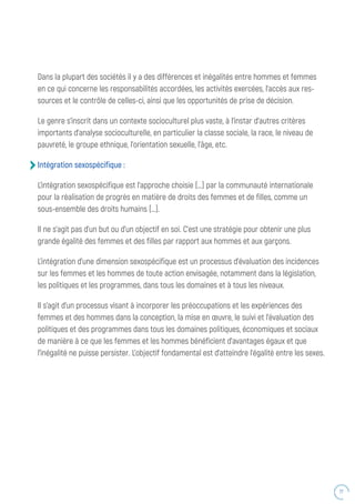 77
Dans la plupart des sociétés il y a des différences et inégalités entre hommes et femmes
en ce qui concerne les responsabilités accordées, les activités exercées, l’accès aux res-
sources et le contrôle de celles-ci, ainsi que les opportunités de prise de décision.
Le genre s’inscrit dans un contexte socioculturel plus vaste, à l’instar d’autres critères
importants d’analyse socioculturelle, en particulier la classe sociale, la race, le niveau de
pauvreté, le groupe ethnique, l’orientation sexuelle, l’âge, etc.
Intégration sexospécifique :
L’intégration sexospécifique est l’approche choisie (…) par la communauté internationale
pour la réalisation de progrès en matière de droits des femmes et de filles, comme un
sous-ensemble des droits humains (…).
Il ne s’agit pas d’un but ou d’un objectif en soi. C’est une stratégie pour obtenir une plus
grande égalité des femmes et des filles par rapport aux hommes et aux garçons.
L’intégration d’une dimension sexospécifique est un processus d’évaluation des incidences
sur les femmes et les hommes de toute action envisagée, notamment dans la législation,
les politiques et les programmes, dans tous les domaines et à tous les niveaux.
Il s’agit d’un processus visant à incorporer les préoccupations et les expériences des
femmes et des hommes dans la conception, la mise en œuvre, le suivi et l’évaluation des
politiques et des programmes dans tous les domaines politiques, économiques et sociaux
de manière à ce que les femmes et les hommes bénéficient d’avantages égaux et que
l’inégalité ne puisse persister. L’objectif fondamental est d’atteindre l’égalité entre les sexes.
 
