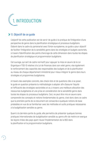 8
1.1. Objectif de ce guide
L’objectif de cette publication est de servir de guide à la pratique de l’intégration d’une
perspective de genre dans la planification stratégique et processus budgétaire.
Elaboré dans le cadre du partenariat avec l’Union européenne, ce guide a pour objectif
de faciliter l’intégration de la sensibilité genre dans les stratégies et budgets sectoriels,
à travers l’identification des points d’ancrage de cette dimension dans toutes les étapes
de planification stratégique et programmation budgétaire.
Cet ouvrage, qui sert de cadre normatif pour appuyer la mise en œuvre de la Loi
Organique n°130-13 relative à la Loi de Finances dans son volet genre, vise également
le renforcement des capacités des responsables des budgets et de la planification
au niveau de chaque département ministériel pour mieux intégrer le genre dans leurs
stratégies et programmes budgétaires.
A travers des exemples concrets, des check-lists et de questions clés à se poser,
le guide en question présente la méthodologie à adopter afin d’assurer l’équité
et l’efficacité des stratégies sectorielles et ce, à travers une meilleure allocation des
ressources budgétaires et une prise en considération de la sensibilité genre dans
toutes les étapes du processus budgétaire. Ceci, ne peut être mis en œuvre sans
comprendre les concepts et notions fondamentales du genre, c’est donc dans ce cadre
que la première partie de ce document est consacrée à quelques notions de base
préalables en vue de se familiariser avec les méthodes et outils pratiques nécessaires
à la budgétisation sensible au genre.
Quant à la dernière partie du guide, elle permettra de présenter quelques bonnes
pratiques internationales de budgétisation sensible au genre afin de mettre en exergue
les leçons tirées des pays ayant réussi l’implémentation de la BSG dans
la planification et la programmation budgétaire.
1. INTRODUCTION
 