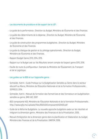 81
- Les guides sur la BSG et sur l’approche genre :
- Schneider, Katrin : Guide Pratique sur la Budgétisation Sensible au Genre dans le secteur
éducatif au Maroc, Ministère de l’Éducation Nationale et de la Formation Professionnelle ;
SOFRECO, 2014.
- Schneider, Katrin : Manuel de formation des formatrices et des formateurs en budgétisation
sensible au genre, BMZ-GIZ, 2007.
- BSG composante 400, Ministère de l’Éducation Nationale et de la Formation Professionnelle ;
http://www.ogfp.ma/uploads/files/BSG%20Composante%20400.pdf
- Guide de la Réforme Budgétaire. La nouvelle approche budgétaire axée sur les résultats et
intégrant la dimension genre ; Ministère des Finances et de la Privatisation, 2005.
- Manuel d’intégration de la dimension genre dans la planification et l’élaboration du budget,
Ministère des Finances et de la Privatisation, UNIFEM, 2006.
- Les documents de procédure et de support de la LOF :
- Le guide de la performance ; Direction du Budget, Ministère de l’Économie et des Finances.
- Le guide des déterminants de la dépense ; Direction du Budget, Ministère de l’Économie
et des Finances.
- Le guide de construction des programmes budgétaires ; Direction du Budget, Ministère
de l’Économie et des Finances.
- Le guide du dialogue de gestion et du pilotage opérationnels ; Direction du Budget,
Ministère de l’Économie et des Finances.
- Rapport Budget Genre 2013, 2014, 2015.
- Rapport sur le Budget axé sur les Résultats tenant compte de l’aspect genre 2015, 2016.
- Feuille de route du préfigurateur. Exemple du Ministère de l’Équipement, du Transport
et de la Logistique.
 