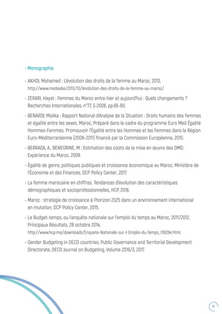 83
- Monographie
- AKHDI, Mohamed : L’évolution des droits de la femme au Maroc, 2013,
http://www.medeabe/2013/10/levolution-des-droits-de-la-femme-au-maroc/
- ZERARI, Hayat : Femmes du Maroc entre hier et aujourd’hui : Quels changements ?
Recherches Internationales, n°77, 3-2006, pp.65-80.
- BENARDI, Malika : Rapport National d’Analyse de la Situation : Droits humains des femmes
et égalité entre les sexes. Maroc, Préparé dans le cadre du programme Euro Med Égalité
Hommes-Femmes. Promouvoir l’Égalité entre les Hommes et les Femmes dans la Région
Euro-Méditerranéenne (2008-2011) financé par la Commission Européenne, 2010.
- BERRADA, A., BENEGRINE, M : Estimation des coûts de la mise en œuvre des OMD.
Expérience du Maroc, 2009.
- Égalité de genre, politiques publiques et croissance économique au Maroc, Ministère de
l’Économie et des Finances, OCP Policy Center, 2017.
- La femme marocaine en chiffres. Tendances d’évolution des caractéristiques
démographiques et socioprofessionnelles, HCP, 2016.
- Maroc : stratégie de croissance à l’horizon 2025 dans un environnement international
en mutation, OCP Policy Center, 2015.
- Le Budget-temps, ou l’enquête nationale sur l’emploi du temps au Maroc, 2011/2012,
Principaux Résultats, 28 octobre 2014,
http://www.hcp.ma/downloads/Enquete-Nationale-sur-l-Emploi-du-Temps_t18284.html.
- Gender Budgeting in OECD countries, Public Governance and Territorial Development
Directorate, OECD Journal on Budgeting, Volume 2016/3, 2017.
 