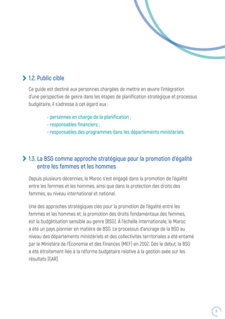 9
1.2. Public cible
Ce guide est destiné aux personnes chargées de mettre en œuvre l’intégration
d’une perspective de genre dans les étapes de planification stratégique et processus
budgétaire, il s’adresse à cet égard aux :
- personnes en charge de la planification ;
- responsables financiers ;
- responsables des programmes dans les départements ministériels.
1.3. La BSG comme approche stratégique pour la promotion d’égalité
entre les femmes et les hommes
Depuis plusieurs décennies, le Maroc s’est engagé dans la promotion de l’égalité
entre les femmes et les hommes, ainsi que dans la protection des droits des
femmes, au niveau international et national.
Une des approches stratégiques clés pour la promotion de l’égalité entre les
femmes et les hommes et, la promotion des droits fondamentaux des femmes,
est la budgétisation sensible au genre (BSG). À l’échelle internationale, le Maroc
a été un pays pionnier en matière de BSG. Le processus d’ancrage de la BSG au
niveau des départements ministériels et des collectivités territoriales a été entamé
par le Ministère de l’Économie et des Finances (MEF) en 2002. Dès le début, la BSG
a été étroitement liée à la réforme budgétaire relative à la gestion axée sur les
résultats (GAR).
 
