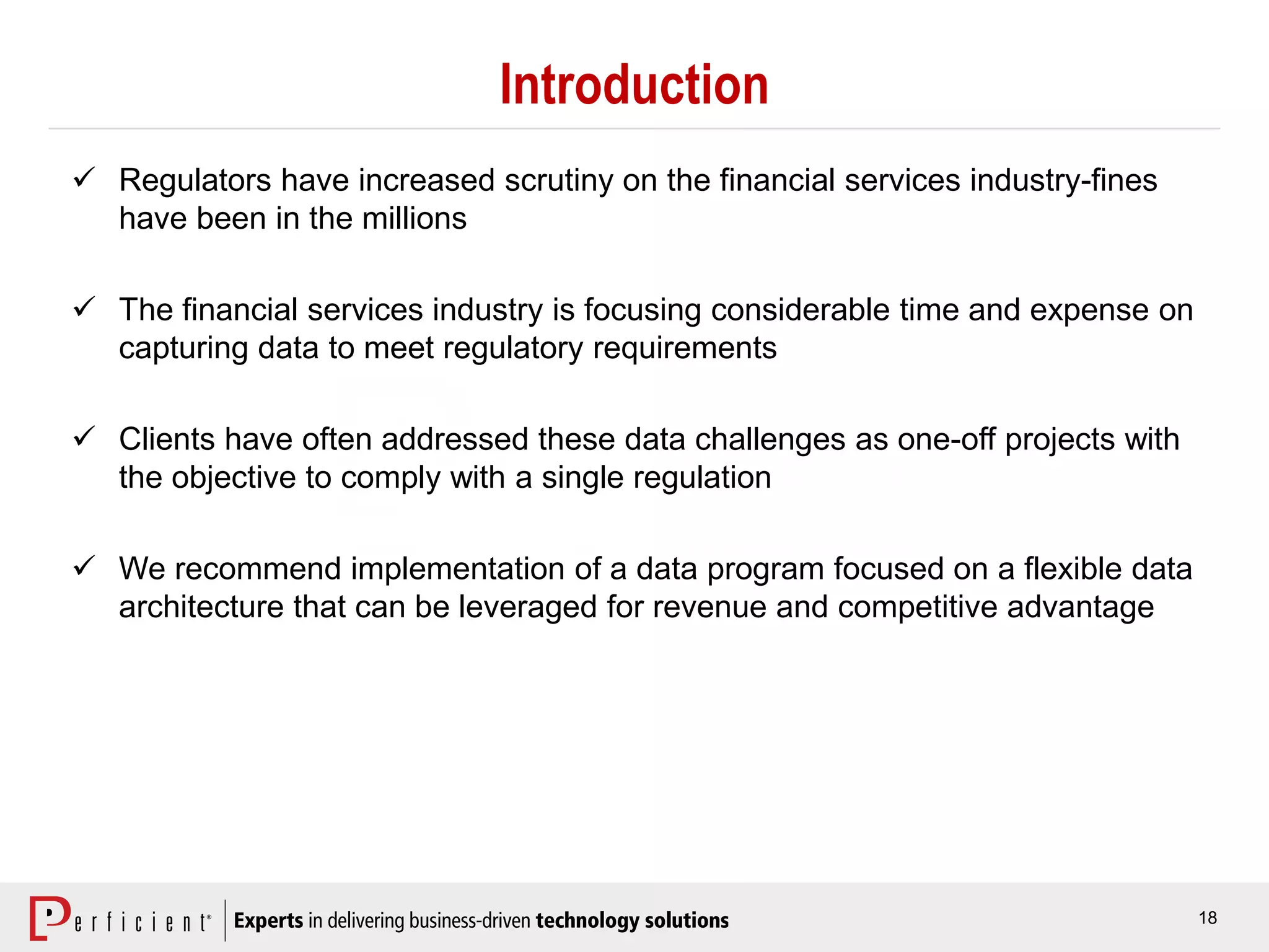 18
Introduction
 Regulators have increased scrutiny on the financial services industry-fines
have been in the millions
 The financial services industry is focusing considerable time and expense on
capturing data to meet regulatory requirements
 Clients have often addressed these data challenges as one-off projects with
the objective to comply with a single regulation
 We recommend implementation of a data program focused on a flexible data
architecture that can be leveraged for revenue and competitive advantage
 