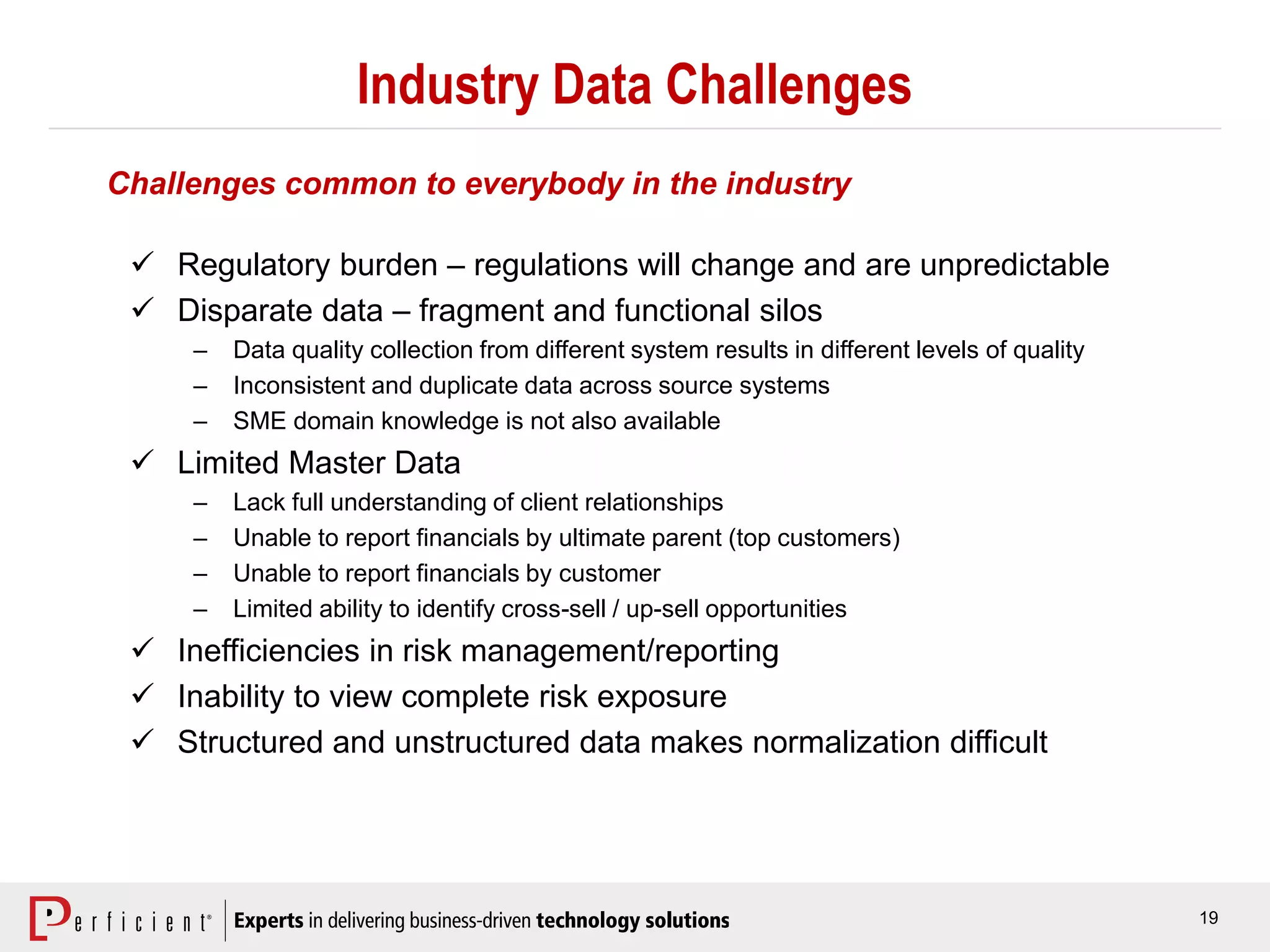 19
Industry Data Challenges
 Regulatory burden – regulations will change and are unpredictable
 Disparate data – fragment and functional silos
– Data quality collection from different system results in different levels of quality
– Inconsistent and duplicate data across source systems
– SME domain knowledge is not also available
 Limited Master Data
– Lack full understanding of client relationships
– Unable to report financials by ultimate parent (top customers)
– Unable to report financials by customer
– Limited ability to identify cross-sell / up-sell opportunities
 Inefficiencies in risk management/reporting
 Inability to view complete risk exposure
 Structured and unstructured data makes normalization difficult
Challenges common to everybody in the industry
 