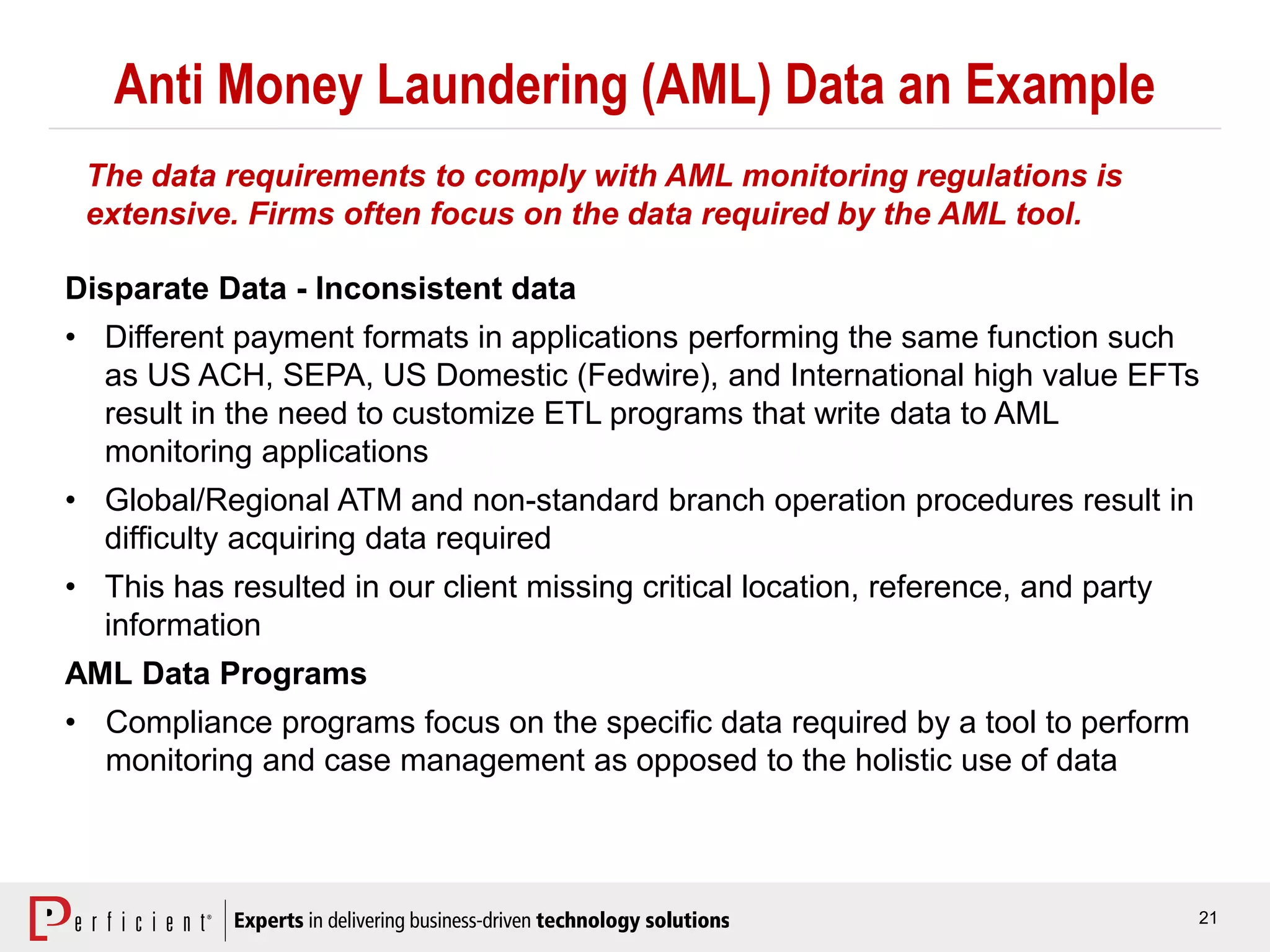 21
Anti Money Laundering (AML) Data an Example
Disparate Data - Inconsistent data
• Different payment formats in applications performing the same function such
as US ACH, SEPA, US Domestic (Fedwire), and International high value EFTs
result in the need to customize ETL programs that write data to AML
monitoring applications
• Global/Regional ATM and non-standard branch operation procedures result in
difficulty acquiring data required
• This has resulted in our client missing critical location, reference, and party
information
AML Data Programs
• Compliance programs focus on the specific data required by a tool to perform
monitoring and case management as opposed to the holistic use of data
The data requirements to comply with AML monitoring regulations is
extensive. Firms often focus on the data required by the AML tool.
 