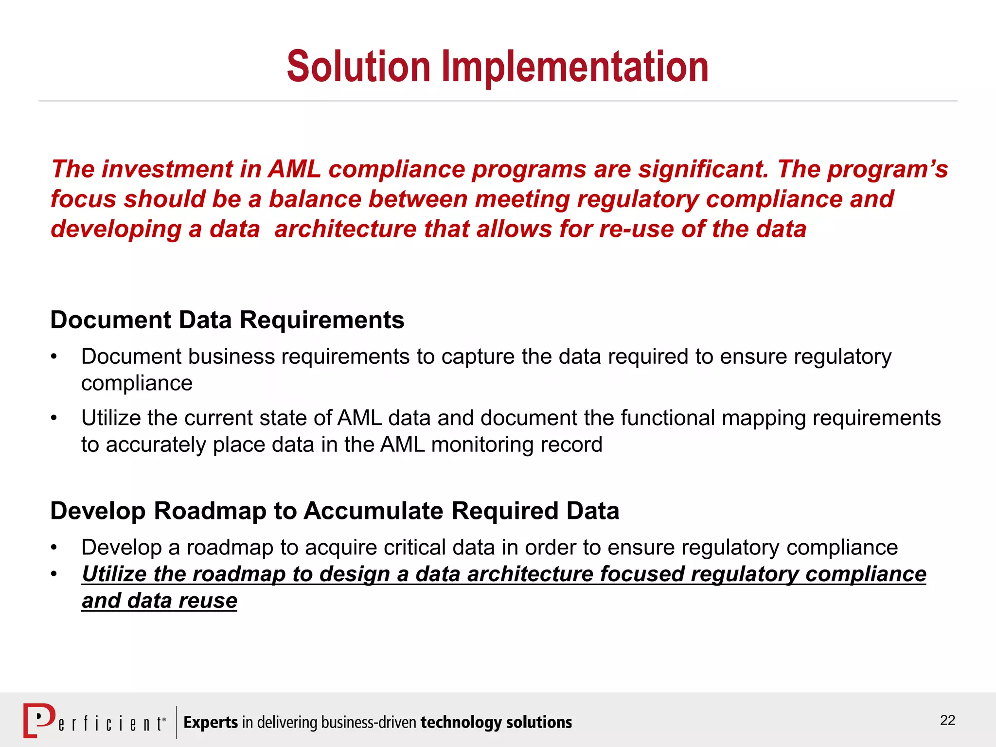22
Solution Implementation
Document Data Requirements
• Document business requirements to capture the data required to ensure regulatory
compliance
• Utilize the current state of AML data and document the functional mapping requirements
to accurately place data in the AML monitoring record
Develop Roadmap to Accumulate Required Data
• Develop a roadmap to acquire critical data in order to ensure regulatory compliance
• Utilize the roadmap to design a data architecture focused regulatory compliance
and data reuse
The investment in AML compliance programs are significant. The program’s
focus should be a balance between meeting regulatory compliance and
developing a data architecture that allows for re-use of the data
 