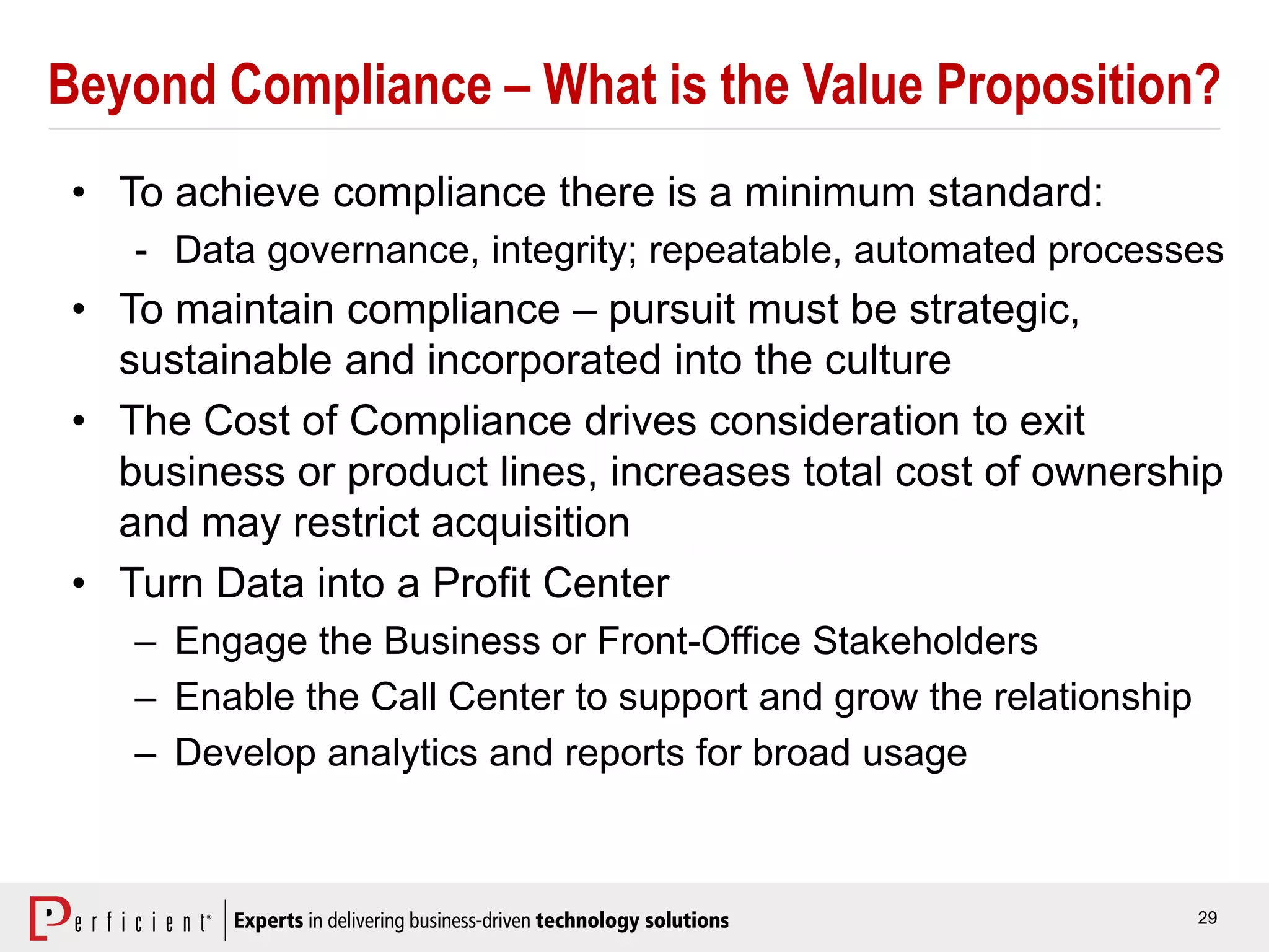 29
Beyond Compliance – What is the Value Proposition?
• To achieve compliance there is a minimum standard:
- Data governance, integrity; repeatable, automated processes
• To maintain compliance – pursuit must be strategic,
sustainable and incorporated into the culture
• The Cost of Compliance drives consideration to exit
business or product lines, increases total cost of ownership
and may restrict acquisition
• Turn Data into a Profit Center
– Engage the Business or Front-Office Stakeholders
– Enable the Call Center to support and grow the relationship
– Develop analytics and reports for broad usage
 