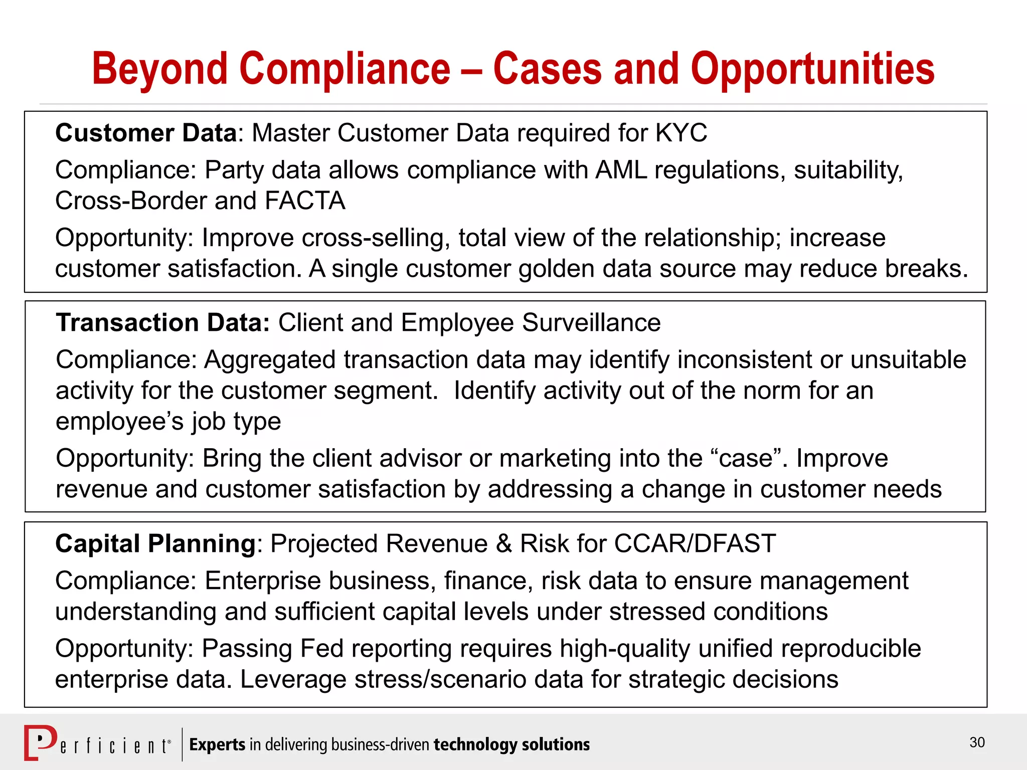 30
Beyond Compliance – Cases and Opportunities
Customer Data: Master Customer Data required for KYC
Compliance: Party data allows compliance with AML regulations, suitability,
Cross-Border and FACTA
Opportunity: Improve cross-selling, total view of the relationship; increase
customer satisfaction. A single customer golden data source may reduce breaks.
Transaction Data: Client and Employee Surveillance
Compliance: Aggregated transaction data may identify inconsistent or unsuitable
activity for the customer segment. Identify activity out of the norm for an
employee’s job type
Opportunity: Bring the client advisor or marketing into the “case”. Improve
revenue and customer satisfaction by addressing a change in customer needs
Capital Planning: Projected Revenue & Risk for CCAR/DFAST
Compliance: Enterprise business, finance, risk data to ensure management
understanding and sufficient capital levels under stressed conditions
Opportunity: Passing Fed reporting requires high-quality unified reproducible
enterprise data. Leverage stress/scenario data for strategic decisions
 