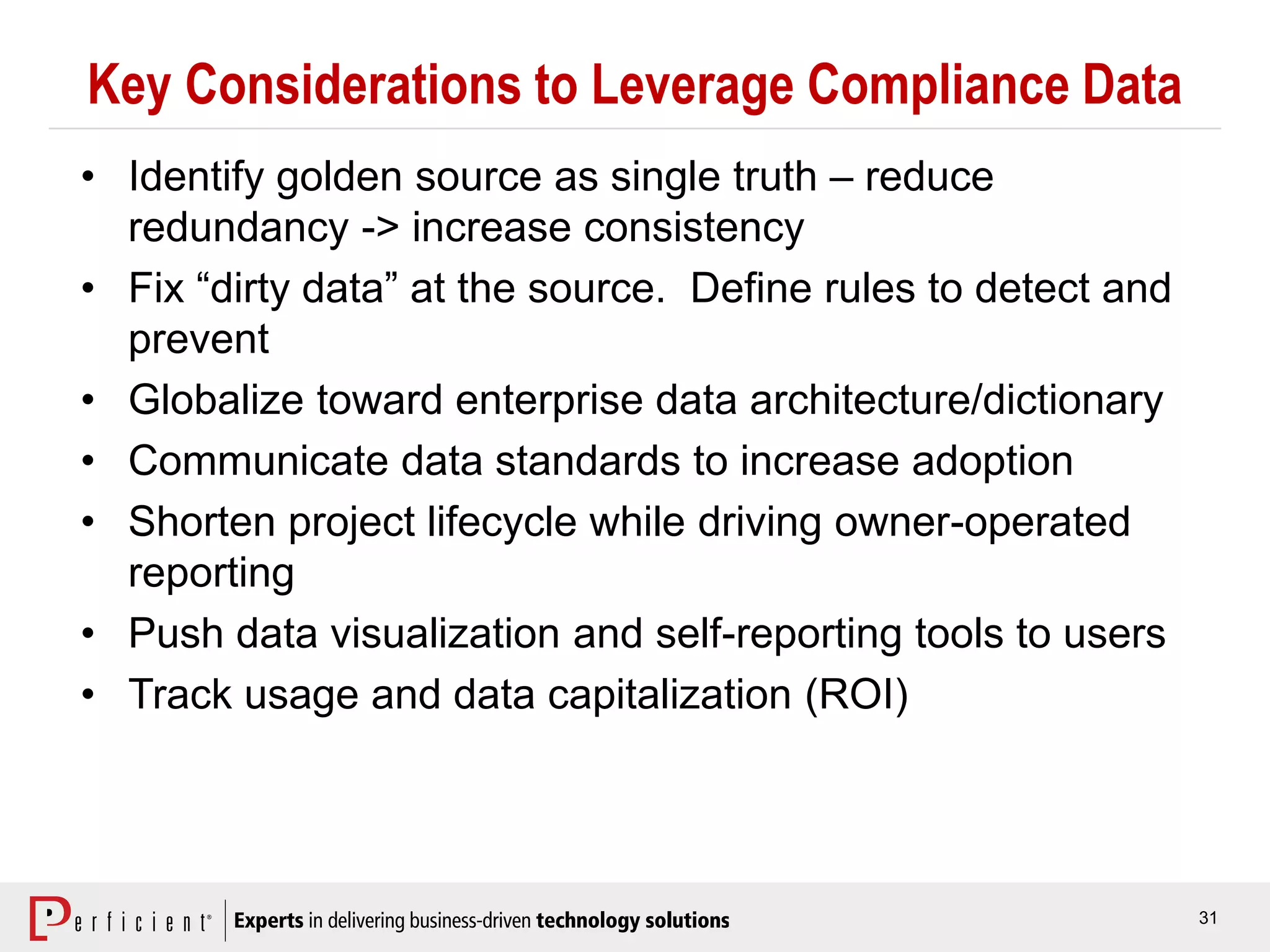 31
Key Considerations to Leverage Compliance Data
• Identify golden source as single truth – reduce
redundancy -> increase consistency
• Fix “dirty data” at the source. Define rules to detect and
prevent
• Globalize toward enterprise data architecture/dictionary
• Communicate data standards to increase adoption
• Shorten project lifecycle while driving owner-operated
reporting
• Push data visualization and self-reporting tools to users
• Track usage and data capitalization (ROI)
 