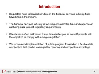 18
Introduction
 Regulators have increased scrutiny on the financial services industry-fines
have been in the millions
 The financial services industry is focusing considerable time and expense on
capturing data to meet regulatory requirements
 Clients have often addressed these data challenges as one-off projects with
the objective to comply with a single regulation
 We recommend implementation of a data program focused on a flexible data
architecture that can be leveraged for revenue and competitive advantage
 