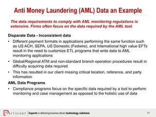 21
Anti Money Laundering (AML) Data an Example
Disparate Data - Inconsistent data
• Different payment formats in applications performing the same function such
as US ACH, SEPA, US Domestic (Fedwire), and International high value EFTs
result in the need to customize ETL programs that write data to AML
monitoring applications
• Global/Regional ATM and non-standard branch operation procedures result in
difficulty acquiring data required
• This has resulted in our client missing critical location, reference, and party
information
AML Data Programs
• Compliance programs focus on the specific data required by a tool to perform
monitoring and case management as opposed to the holistic use of data
The data requirements to comply with AML monitoring regulations is
extensive. Firms often focus on the data required by the AML tool.
 
