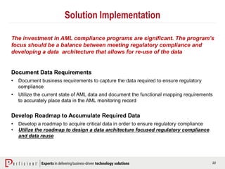 22
Solution Implementation
Document Data Requirements
• Document business requirements to capture the data required to ensure regulatory
compliance
• Utilize the current state of AML data and document the functional mapping requirements
to accurately place data in the AML monitoring record
Develop Roadmap to Accumulate Required Data
• Develop a roadmap to acquire critical data in order to ensure regulatory compliance
• Utilize the roadmap to design a data architecture focused regulatory compliance
and data reuse
The investment in AML compliance programs are significant. The program’s
focus should be a balance between meeting regulatory compliance and
developing a data architecture that allows for re-use of the data
 