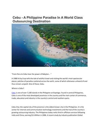 Cebu - A Philippine Paradise In A World Class
Outsourcing Destination
"From Peru to Cebu hear the power of Babylon... "
A 1988 hit by Enya tells the tale of wishful travel and visiting the world's most spectacular
places; patches of paradise scattered across the earth, some of which otherwise unheard of and
thus remain unspoilt. One of these, Cebu.
Where is Cebu?
Cebu is one of over 7,100 islands in the Philippine archipelago. Found in central Philippines,
Cebu is one of the most developed provinces in the country and the main center of commerce,
trade, education and industry in the country's central and southern parts.
Cebu City; the capital city of the province is the oldest known city in the Philippines. It is the
center for internet and communication technology investments and the hub of the country's
growing outsourcing industry. The Philippines today ranks third in offshore services following
India and China, earning $2.6 Billion in 2006. A recent study by industry publication Global
 