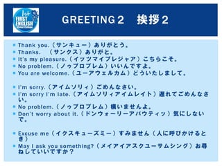  Thank you.（サンキュー）ありがとう。
 Thanks. （サンクス）ありがと。
 It’s my pleasure.（イッツマイプレジャア）こちらこそ。
 No problem.（ノゥプロブレム）いいんですよ。
 You are welcome.（ユーアウェルカム）どういたしまして。
 I’m sorry.（アイムソリィ）ごめんなさい。
 I’m sorry I’m late.（アイムソリィアイムレイト）遅れてごめんなさ
い。
 No problem.（ノゥプロブレム）構いませんよ。
 Don’t worry about it.（ドンウォーリーアバウティッ）気にしない
で。
 Excuse me（イクスキューズミー）すみません（人に呼びかけると
き）
 May I ask you something?（メイアイアスクユーサムシング）お尋
ねしていいですか？
GREETING２ 挨拶２
 