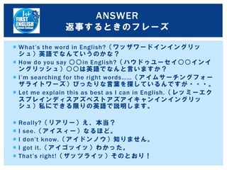  What’s the word in English?（ワッザワードインイングリッ
シュ）英語でなんていうのかな？
 How do you say ○○in English?（ハウドゥユーセイ○○インイ
ングリッシュ）○○は英語でなんと言いますか？
 I’m searching for the right words……（アイムサーチングフォー
ザライトワーズ）ぴったりな言葉を探しているんですが・・・。
 Let me explain this as best as I can in English.（レッミーエク
スプレインディスアズベストアズアイキャンインイングリッ
シュ）私にできる限りの英語で説明します。
 Really?（リアリー）え、本当？
 I see.（アイスィー）なるほど。
 I don’t know.（アイドンノウ）知りません。
 I got it.（アイゴッイッ）わかった。
 That’s right!（ザッツライッ）そのとおり！
ANSWER
返事するときのフレーズ
 
