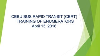 CEBU BUS RAPID TRANSIT (CBRT)
TRAINING OF ENUMERATORS
April 13, 2016
 