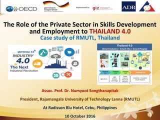 1
The Role of the Private Sector in Skills Development
and Employment to THAILAND 4.0
Case study of RMUTL, Thailand
Assoc. Prof. Dr. Numyoot Songthanapitak
President, Rajamangala University of Technology Lanna (RMUTL)
At Radisson Blu Hotel, Cebu, Philippines
10 October 2016
 