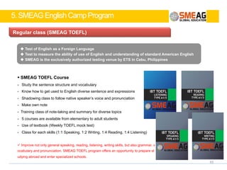 5. SMEAG English Camp Program
9
4 Levels for enrichment program
Level. 3
Giving learning
motivation through
activities & character education
Level. 2
Intensive academic
debating &
essay writing
Level. 1
Intensive English
learning program
l ESL
-For elementary school students
l TOEFL
-For middle school students
Level. 4
Vision seminar
for goal setting
 