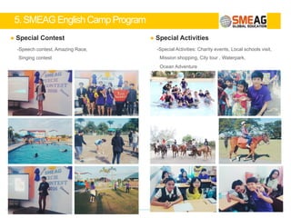 5. SMEAG English Camp Program
11
Man to Man Class (1:1 Class)
- M to M class is a very unique approach to leaning which is very effective in fostering spea
king skills and building self-confidence
- SMEAG`s special 1:1 class curriculum: students will be able to engage in conversations wi
thin the same level to boast their communication skills
Group Class (1:4 Class)
- Groups will be formed with the same level students
- Debate and discussions about various topics
- Improve logical thinking and encourage the use of persuasion
- Check personal improvement through group work
Exciting Class (1:6 or 1:8 Class)
- Group with students who has similar English level
- Movie Class: learn new English expressions (with subtitles)
- Various activities: English N.I.E lessons, video lessons, speech lessons, storybooks
SMEAG SLP(ESL)
 