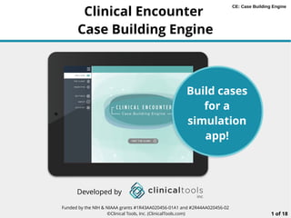 Funded by the NIH & NIAAA grants #1R43AA020456-01A1 and #2R44AA020456-02
©Clinical Tools, Inc. (ClinicalTools.com) 1 of 18
Clinical Encounter
Case Building Engine
Build cases
for a
simulation
app!
Developed by
CE: Case Building Engine
 