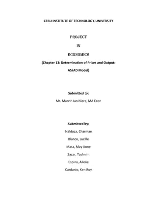 CEBU INSTITUTE OF TECHNOLOGY-UNIVERSITY



                  PROJECT

                       IN

                ECONOMICS
(Chapter 13: Determination of Prices and Output:

                AS/AD Model)




                 Submitted to:

         Mr. Marvin Ian Niere, MA Econ




                 Submitted by:

               Naldoza, Charmae

                 Blanco, Lucille

                Mata, May Anne

                Sacar, Tashnim

                 Espina, Ailene

               Cardanio, Ken Roy
 