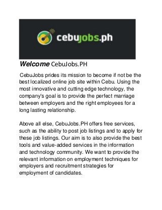 Welcome CebuJobs.PH
CebuJobs prides its mission to become if not be the
best localized online job site within Cebu. Using the
most innovative and cutting edge technology, the
company's goal is to provide the perfect marriage
between employers and the right employees for a
long lasting relationship.
Above all else, CebuJobs.PH offers free services,
such as the ability to post job listings and to apply for
these job listings. Our aim is to also provide the best
tools and value-added services in the information
and technology community. We want to provide the
relevant information on employment techniques for
employers and recruitment strategies for
employment of candidates.
 