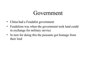 Government
• China had a Feudalist government
• Feudalism was when the government took land could
in exchange for military service
• In turn for doing this the peasants got homage from
their lord
• This feudalistic government was 1,046 -256 B.C and
started during the Zhou dynasty.
 