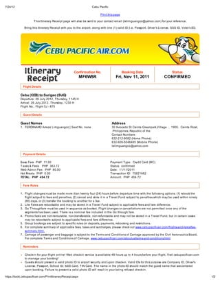 7/24/12                                                             Cebu Pacific

                                                                           Print this page

                      This Itinerary Receipt page will also be sent to your contact email (lelimguangco@yahoo.com) for your reference.

               Bring this Itinerary Receipt with you to the airport, along with one (1) valid ID (i.e. Passport, Driver’s License, SSS ID, Voter’s ID).




                                                      Confirmation No.                       Booking Date                           Status
                                                             MF6W5R                    Fri, Nov 11, 2011                     CONFIRMED

              Flight Details


            Cebu (CEB) to Surigao (SUG)
            Departure: 26 July 2012, Thursday, 1145 H
            Arrival: 26 July 2012, Thursday, 1230 H
            Flight No.: Flight 5J - 875

              Guest Details

            Guest Names                                                             Address
            1. FERDINAND Arreza Limguangco | Seat No. none                          30 Avocado St Cainta Greenpark Village , 1900, Cainta Rizal,
                                                                                     Philippines, Republic of the
                                                                                    Contact Numbers
                                                                                    632-212-9082 (Home Phone)
                                                                                    632-926-5546485 (Mobile Phone)
                                                                                    lelimguangco@yahoo.com

              Payment Details

            Base Fare PHP 11.00                                                    Payment Type: Credit Card (MC)
            Taxes & Fees: PHP 363.72                                               Status: confirmed
            Web Admin Fee: PHP 80.00                                               Date: 11/11/2011
            Hot Meals: PHP 0.00                                                    Transaction ID: 75821662
            TOTAL: PHP 454.72                                                      Amount: PHP 454.72

              Fare Rules

            1. Flight changes must be made more than twenty four (24) hours before departure time with the following options: (1) rebook the
               flight subject to fees and penalties, (2) cancel and store it in a Travel Fund subject to penalties which may be used within ninety
               (90) days, or (3) transfer the booking to another for a fee.
            2. Lite Fares are rebookable and may be stored in a Travel Fund subject to applicable fees and fare difference.
            3. Go Throughfare must be used in sequence as booked. Flight changes or cancellations are not permitted once any of the
               segments has been used. There is a nominal fee included in the Go through fare.
            4. Promo fares are non-reroutable, non-transferable, non-refundable and may not be stored in a Travel Fund, but in certain cases
               may be rebookable subject to applicable fees and fare difference.
            5. Group bookings are subject to specific rules on deposits, payments, rebooking and restrictions.
            6. For complete summary of applicable fees, taxes and surcharges, please check out www.cebupacificair.com/flights-and-fares/fee-
               summary.html.
            7. Carriage of passenger and baggage is subject to the Terms and Conditions of Carriage approved by the Civil Aeronautics Board.
               For complete Terms and Conditions of Carriage, www.cebupacificair.com/aboutus/terms-and-conditions.html

              Reminders

               Check-in for your flight online! Web check-in service is available 48 hours up to 4 hours before your flight. Visit cebupacificair.com
               to manage your booking!
               Guests should present a valid photo ID to airport security and upon check-in. Valid IDs for this purpose are Company ID, Driver's
               License, Passport, School ID, SSS Card, TIN Card. The name in the photo-ID should match the guest name that was entered
               upon booking. Failure to present a valid photo ID will result in your being refused check-in.

https://book.cebupacificair.com/PrintItineraryReceipt.aspx                                                                                                1/2
 