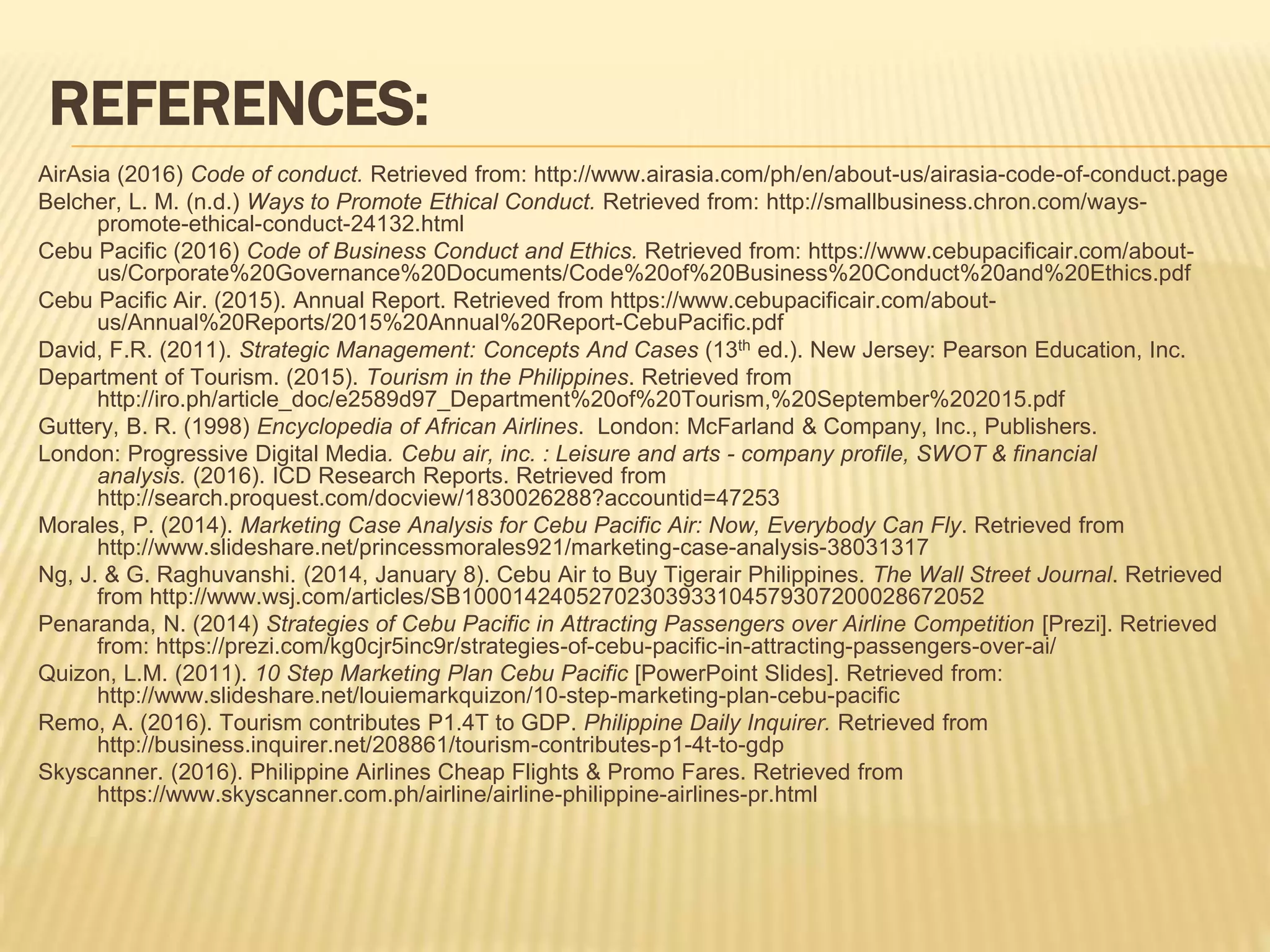 REFERENCES:
AirAsia (2016) Code of conduct. Retrieved from: http://www.airasia.com/ph/en/about-us/airasia-code-of-conduct.page
Belcher, L. M. (n.d.) Ways to Promote Ethical Conduct. Retrieved from: http://smallbusiness.chron.com/ways-
promote-ethical-conduct-24132.html
Cebu Pacific (2016) Code of Business Conduct and Ethics. Retrieved from: https://www.cebupacificair.com/about-
us/Corporate%20Governance%20Documents/Code%20of%20Business%20Conduct%20and%20Ethics.pdf
Cebu Pacific Air. (2015). Annual Report. Retrieved from https://www.cebupacificair.com/about-
us/Annual%20Reports/2015%20Annual%20Report-CebuPacific.pdf
David, F.R. (2011). Strategic Management: Concepts And Cases (13th ed.). New Jersey: Pearson Education, Inc.
Department of Tourism. (2015). Tourism in the Philippines. Retrieved from
http://iro.ph/article_doc/e2589d97_Department%20of%20Tourism,%20September%202015.pdf
Guttery, B. R. (1998) Encyclopedia of African Airlines. London: McFarland & Company, Inc., Publishers.
London: Progressive Digital Media. Cebu air, inc. : Leisure and arts - company profile, SWOT & financial
analysis. (2016). ICD Research Reports. Retrieved from
http://search.proquest.com/docview/1830026288?accountid=47253
Morales, P. (2014). Marketing Case Analysis for Cebu Pacific Air: Now, Everybody Can Fly. Retrieved from
http://www.slideshare.net/princessmorales921/marketing-case-analysis-38031317
Ng, J. & G. Raghuvanshi. (2014, January 8). Cebu Air to Buy Tigerair Philippines. The Wall Street Journal. Retrieved
from http://www.wsj.com/articles/SB10001424052702303933104579307200028672052
Penaranda, N. (2014) Strategies of Cebu Pacific in Attracting Passengers over Airline Competition [Prezi]. Retrieved
from: https://prezi.com/kg0cjr5inc9r/strategies-of-cebu-pacific-in-attracting-passengers-over-ai/
Quizon, L.M. (2011). 10 Step Marketing Plan Cebu Pacific [PowerPoint Slides]. Retrieved from:
http://www.slideshare.net/louiemarkquizon/10-step-marketing-plan-cebu-pacific
Remo, A. (2016). Tourism contributes P1.4T to GDP. Philippine Daily Inquirer. Retrieved from
http://business.inquirer.net/208861/tourism-contributes-p1-4t-to-gdp
Skyscanner. (2016). Philippine Airlines Cheap Flights & Promo Fares. Retrieved from
https://www.skyscanner.com.ph/airline/airline-philippine-airlines-pr.html
 
