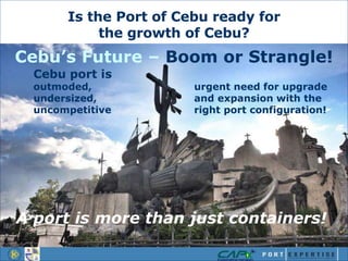Cebu port is
outmoded, urgent need for upgrade
undersized, and expansion with the
uncompetitive right port configuration!
Is the Port of Cebu ready for
the growth of Cebu?
Cebu’s Future – Boom or Strangle!
A port is more than just containers!
 