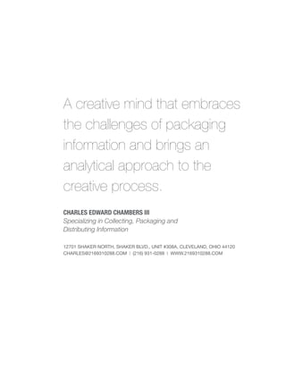 A creative mind that embraces
the challenges of packaging
information and brings an
analytical approach to the
creative process.
CHARLES EDWARD CHAMBERS III
Specializing in Collecting, Packaging and
Distributing Information

12701 SHAKER NORTH, SHAKER BLVD., UNIT #308A, CLEVELAND, OHIO 44120
CHARLES@2169310288.COM | (216) 931-0288 | WWW.2169310288.COM
 
