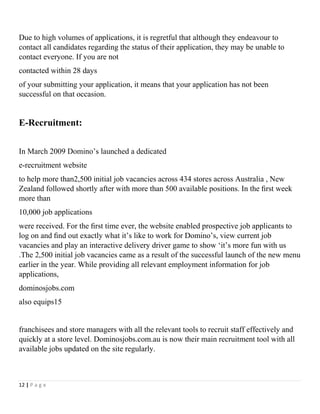 Due to high volumes of applications, it is regretful that although they endeavour to
contact all candidates regarding the status of their application, they may be unable to
contact everyone. If you are not
contacted within 28 days
of your submitting your application, it means that your application has not been
successful on that occasion.
E-Recruitment:
In March 2009 Domino’s launched a dedicated
e-recruitment website
to help more than2,500 initial job vacancies across 434 stores across Australia , New
Zealand followed shortly after with more than 500 available positions. In the ﬁrst week
more than
10,000 job applications
were received. For the ﬁrst time ever, the website enabled prospective job applicants to
log on and ﬁnd out exactly what it’s like to work for Domino’s, view current job
vacancies and play an interactive delivery driver game to show ‘it’s more fun with us
.The 2,500 initial job vacancies came as a result of the successful launch of the new menu
earlier in the year. While providing all relevant employment information for job
applications,
dominosjobs.com
also equips15
franchisees and store managers with all the relevant tools to recruit staff effectively and
quickly at a store level. Dominosjobs.com.au is now their main recruitment tool with all
available jobs updated on the site regularly.
12 | P a g e
 