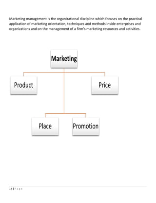 Marketing management is the organizational discipline which focuses on the practical
application of marketing orientation, techniques and methods inside enterprises and
organizations and on the management of a firm's marketing resources and activities.
14 | P a g e
 