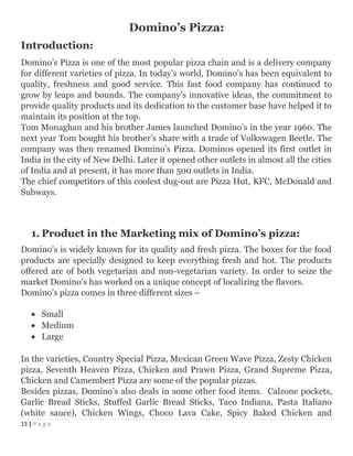 Domino’s Pizza:
Introduction:
Domino’s Pizza is one of the most popular pizza chain and is a delivery company
for different varieties of pizza. In today’s world, Domino’s has been equivalent to
quality, freshness and good service. This fast food company has continued to
grow by leaps and bounds. The company’s innovative ideas, the commitment to
provide quality products and its dedication to the customer base have helped it to
maintain its position at the top.
Tom Monaghan and his brother James launched Domino’s in the year 1960. The
next year Tom bought his brother’s share with a trade of Volkswagen Beetle. The
company was then renamed Domino’s Pizza. Dominos opened its first outlet in
India in the city of New Delhi. Later it opened other outlets in almost all the cities
of India and at present, it has more than 500 outlets in India.
The chief competitors of this coolest dug-out are Pizza Hut, KFC, McDonald and
Subways.
1. Product in the Marketing mix of Domino’s pizza:
Domino’s is widely known for its quality and fresh pizza. The boxes for the food
products are specially designed to keep everything fresh and hot. The products
offered are of both vegetarian and non-vegetarian variety. In order to seize the
market Domino’s has worked on a unique concept of localizing the flavors.
Domino’s pizza comes in three different sizes –
• Small
• Medium
• Large
In the varieties, Country Special Pizza, Mexican Green Wave Pizza, Zesty Chicken
pizza, Seventh Heaven Pizza, Chicken and Prawn Pizza, Grand Supreme Pizza,
Chicken and Camembert Pizza are some of the popular pizzas.
Besides pizzas, Domino’s also deals in some other food items. Calzone pockets,
Garlic Bread Sticks, Stuffed Garlic Bread Sticks, Taco Indiana, Pasta Italiano
(white sauce), Chicken Wings, Choco Lava Cake, Spicy Baked Chicken and
15 | P a g e
 
