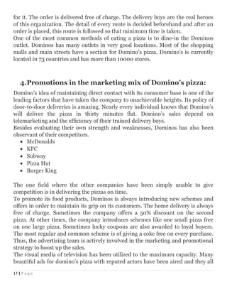 for it. The order is delivered free of charge. The delivery boys are the real heroes
of this organization. The detail of every route is decided beforehand and after an
order is placed, this route is followed so that minimum time is taken.
One of the most common methods of eating a pizza is to dine-in the Dominos
outlet. Dominos has many outlets in very good locations. Most of the shopping
malls and main streets have a section for Domino’s pizza. Domino’s is currently
located in 73 countries and has more than 10000 stores.
4.Promotions in the marketing mix of Domino’s pizza:
Domino’s idea of maintaining direct contact with its consumer base is one of the
leading factors that have taken the company to unachievable heights. Its policy of
door-to-door deliveries is amazing. Nearly every individual knows that Domino’s
will deliver the pizza in thirty minutes flat. Domino’s sales depend on
telemarketing and the efficiency of their trained delivery boys.
Besides evaluating their own strength and weaknesses, Dominos has also been
observant of their competitors.
• McDonalds
• KFC
• Subway
• Pizza Hut
• Burger King
The one field where the other companies have been simply unable to give
competition is in delivering the pizzas on time.
To promote its food products, Dominos is always introducing new schemes and
offers in order to maintain its grip on its customers. The home delivery is always
free of charge. Sometimes the company offers a 50% discount on the second
pizza. At other times, the company introduces schemes like one small pizza free
on one large pizza. Sometimes lucky coupons are also awarded to loyal buyers.
The most regular and common scheme is of giving a coke free on every purchase.
Thus, the advertising team is actively involved in the marketing and promotional
strategy to boost up the sales.
The visual media of television has been utilized to the maximum capacity. Many
beautiful ads for domino’s pizza with reputed actors have been aired and they all
17 | P a g e
 