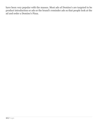 have been very popular with the masses. Most ads of Domino’s are targeted to be
product introduction or ads or the brand’s reminder ads so that people look at the
ad and order a Domino’s Pizza.
18 | P a g e
 