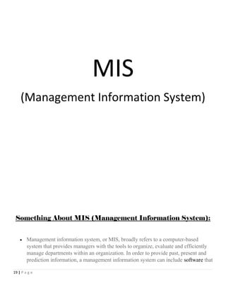 MIS
(Management Information System)
Something About MIS (Management Information System):
• Management information system, or MIS, broadly refers to a computer-based
system that provides managers with the tools to organize, evaluate and efficiently
manage departments within an organization. In order to provide past, present and
prediction information, a management information system can include software that
19 | P a g e
 