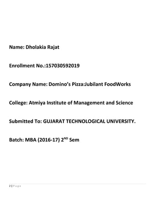 Name: Dholakia Rajat
Enrollment No.:157030592019
Company Name: Domino’s Pizza:Jubilant FoodWorks
College: Atmiya Institute of Management and Science
Submitted To: GUJARAT TECHNOLOGICAL UNIVERSITY.
Batch: MBA (2016-17) 2ND
Sem
2 | P a g e
 