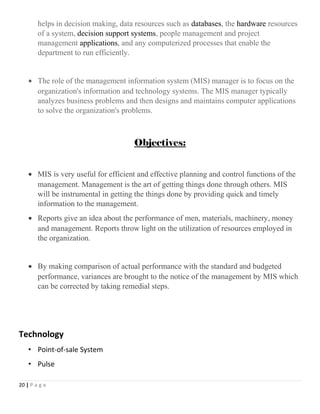 helps in decision making, data resources such as databases, the hardware resources
of a system, decision support systems, people management and project
management applications, and any computerized processes that enable the
department to run efficiently.
• The role of the management information system (MIS) manager is to focus on the
organization's information and technology systems. The MIS manager typically
analyzes business problems and then designs and maintains computer applications
to solve the organization's problems.
Objectives:
• MIS is very useful for efficient and effective planning and control functions of the
management. Management is the art of getting things done through others. MIS
will be instrumental in getting the things done by providing quick and timely
information to the management.
• Reports give an idea about the performance of men, materials, machinery, money
and management. Reports throw light on the utilization of resources employed in
the organization.
• By making comparison of actual performance with the standard and budgeted
performance, variances are brought to the notice of the management by MIS which
can be corrected by taking remedial steps.
Technology
• Point-of-sale System
• Pulse
20 | P a g e
 