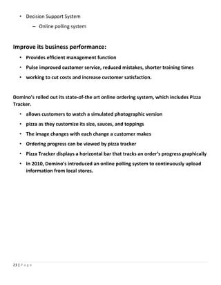 • Decision Support System
– Online polling system
Improve its business performance:
• Provides efficient management function
• Pulse improved customer service, reduced mistakes, shorter training times
• working to cut costs and increase customer satisfaction.
Domino’s rolled out its state-of-the art online ordering system, which includes Pizza
Tracker.
• allows customers to watch a simulated photographic version
• pizza as they customize its size, sauces, and toppings
• The image changes with each change a customer makes
• Ordering progress can be viewed by pizza tracker
• Pizza Tracker displays a horizontal bar that tracks an order’s progress graphically
• In 2010, Domino’s introduced an online polling system to continuously upload
information from local stores.
23 | P a g e
 