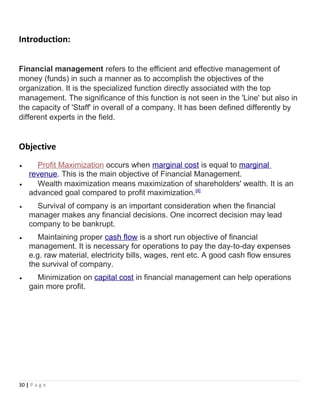 Introduction:
Financial management refers to the efficient and effective management of
money (funds) in such a manner as to accomplish the objectives of the
organization. It is the specialized function directly associated with the top
management. The significance of this function is not seen in the 'Line' but also in
the capacity of 'Staff' in overall of a company. It has been defined differently by
different experts in the field.
Objective
• Profit Maximization occurs when marginal cost is equal to marginal
revenue. This is the main objective of Financial Management.
• Wealth maximization means maximization of shareholders' wealth. It is an
advanced goal compared to profit maximization.[4]
• Survival of company is an important consideration when the financial
manager makes any financial decisions. One incorrect decision may lead
company to be bankrupt.
• Maintaining proper cash flow is a short run objective of financial
management. It is necessary for operations to pay the day-to-day expenses
e.g. raw material, electricity bills, wages, rent etc. A good cash flow ensures
the survival of company.
• Minimization on capital cost in financial management can help operations
gain more profit.
30 | P a g e
 