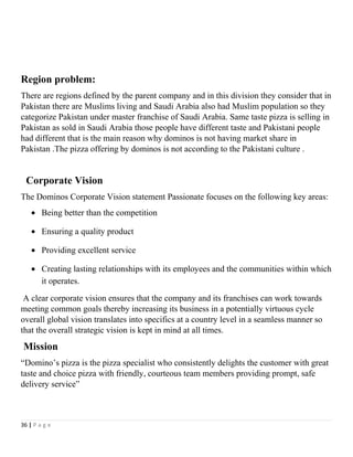 Region problem:
There are regions defined by the parent company and in this division they consider that in
Pakistan there are Muslims living and Saudi Arabia also had Muslim population so they
categorize Pakistan under master franchise of Saudi Arabia. Same taste pizza is selling in
Pakistan as sold in Saudi Arabia those people have different taste and Pakistani people
had different that is the main reason why dominos is not having market share in
Pakistan .The pizza offering by dominos is not according to the Pakistani culture .
Corporate Vision
The Dominos Corporate Vision statement Passionate focuses on the following key areas:
• Being better than the competition
• Ensuring a quality product
• Providing excellent service
• Creating lasting relationships with its employees and the communities within which
it operates.
A clear corporate vision ensures that the company and its franchises can work towards
meeting common goals thereby increasing its business in a potentially virtuous cycle
overall global vision translates into specifics at a country level in a seamless manner so
that the overall strategic vision is kept in mind at all times.
Mission
“Domino’s pizza is the pizza specialist who consistently delights the customer with great
taste and choice pizza with friendly, courteous team members providing prompt, safe
delivery service”
36 | P a g e
 