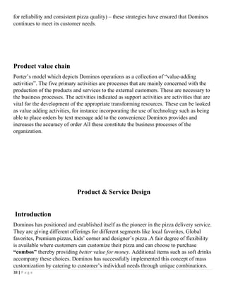 for reliability and consistent pizza quality) – these strategies have ensured that Dominos
continues to meet its customer needs.
Product value chain
Porter’s model which depicts Dominos operations as a collection of “value-adding
activities”. The five primary activities are processes that are mainly concerned with the
production of the products and services to the external customers. These are necessary to
the business processes. The activities indicated as support activities are activities that are
vital for the development of the appropriate transforming resources. These can be looked
as value adding activities, for instance incorporating the use of technology such as being
able to place orders by text message add to the convenience Dominos provides and
increases the accuracy of order All these constitute the business processes of the
organization.
Product & Service Design
Introduction
Dominos has positioned and established itself as the pioneer in the pizza delivery service.
They are giving different offerings for different segments like local favorites, Global
favorites, Premium pizzas, kids’ corner and designer’s pizza .A fair degree of flexibility
is available where customers can customize their pizza and can choose to purchase
“combos” thereby providing better value for money. Additional items such as soft drinks
accompany these choices. Dominos has successfully implemented this concept of mass
customization by catering to customer’s individual needs through unique combinations.
38 | P a g e
 