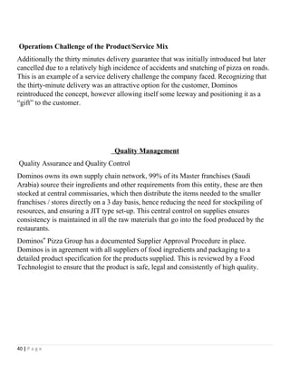 Operations Challenge of the Product/Service Mix
Additionally the thirty minutes delivery guarantee that was initially introduced but later
cancelled due to a relatively high incidence of accidents and snatching of pizza on roads.
This is an example of a service delivery challenge the company faced. Recognizing that
the thirty-minute delivery was an attractive option for the customer, Dominos
reintroduced the concept, however allowing itself some leeway and positioning it as a
“gift” to the customer.
Quality Management
Quality Assurance and Quality Control
Dominos owns its own supply chain network, 99% of its Master franchises (Saudi
Arabia) source their ingredients and other requirements from this entity, these are then
stocked at central commissaries, which then distribute the items needed to the smaller
franchises / stores directly on a 3 day basis, hence reducing the need for stockpiling of
resources, and ensuring a JIT type set-up. This central control on supplies ensures
consistency is maintained in all the raw materials that go into the food produced by the
restaurants.
Dominos Pizza Group has a documented Supplier Approval Procedure in place.‟
Dominos is in agreement with all suppliers of food ingredients and packaging to a
detailed product specification for the products supplied. This is reviewed by a Food
Technologist to ensure that the product is safe, legal and consistently of high quality.
40 | P a g e
 