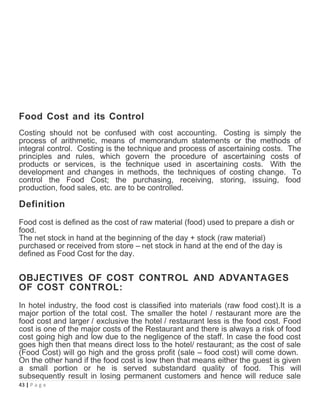 Food Cost and its Control
Costing should not be confused with cost accounting. Costing is simply the
process of arithmetic, means of memorandum statements or the methods of
integral control. Costing is the technique and process of ascertaining costs. The
principles and rules, which govern the procedure of ascertaining costs of
products or services, is the technique used in ascertaining costs. With the
development and changes in methods, the techniques of costing change. To
control the Food Cost; the purchasing, receiving, storing, issuing, food
production, food sales, etc. are to be controlled.
Definition
Food cost is defined as the cost of raw material (food) used to prepare a dish or
food.
The net stock in hand at the beginning of the day + stock (raw material)
purchased or received from store – net stock in hand at the end of the day is
defined as Food Cost for the day.
OBJECTIVES OF COST CONTROL AND ADVANTAGES
OF COST CONTROL:
In hotel industry, the food cost is classified into materials (raw food cost).It is a
major portion of the total cost. The smaller the hotel / restaurant more are the
food cost and larger / exclusive the hotel / restaurant less is the food cost. Food
cost is one of the major costs of the Restaurant and there is always a risk of food
cost going high and low due to the negligence of the staff. In case the food cost
goes high then that means direct loss to the hotel/ restaurant; as the cost of sale
(Food Cost) will go high and the gross profit (sale – food cost) will come down.
On the other hand if the food cost is low then that means either the guest is given
a small portion or he is served substandard quality of food. This will
subsequently result in losing permanent customers and hence will reduce sale
43 | P a g e
 