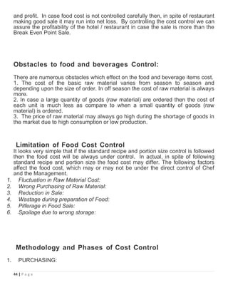 and profit. In case food cost is not controlled carefully then, in spite of restaurant
making good sale it may run into net loss. By controlling the cost control we can
assure the profitability of the hotel / restaurant in case the sale is more than the
Break Even Point Sale.
Obstacles to food and beverages Control:
There are numerous obstacles which effect on the food and beverage items cost.
1. The cost of the basic raw material varies from season to season and
depending upon the size of order. In off season the cost of raw material is always
more.
2. In case a large quantity of goods (raw material) are ordered then the cost of
each unit is much less as compare to when a small quantity of goods (raw
material) is ordered.
3. The price of raw material may always go high during the shortage of goods in
the market due to high consumption or low production.
Limitation of Food Cost Control
It looks very simple that if the standard recipe and portion size control is followed
then the food cost will be always under control. In actual, in spite of following
standard recipe and portion size the food cost may differ. The following factors
affect the food cost, which may or may not be under the direct control of Chef
and the Management.
1. Fluctuation in Raw Material Cost:
2. Wrong Purchasing of Raw Material:
3. Reduction in Sale:
4. Wastage during preparation of Food:
5. Pilferage in Food Sale:
6. Spoilage due to wrong storage:
Methodology and Phases of Cost Control
1. PURCHASING:
44 | P a g e
 